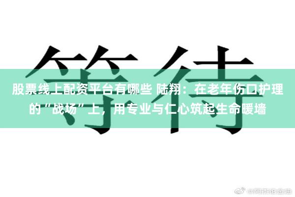 股票线上配资平台有哪些 陆翔：在老年伤口护理的“战场”上，用专业与仁心筑起生命暖墙