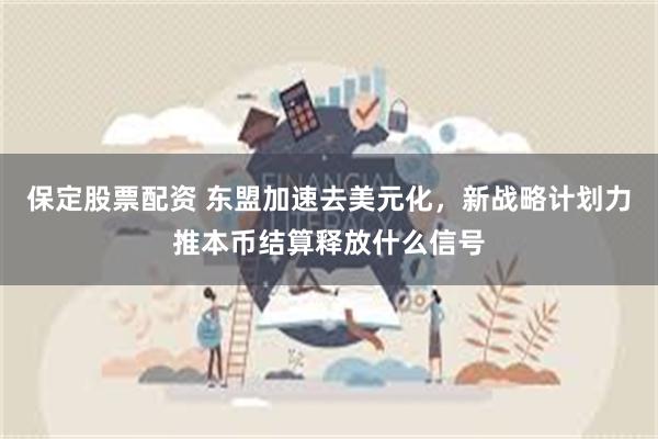 保定股票配资 东盟加速去美元化，新战略计划力推本币结算释放什么信号