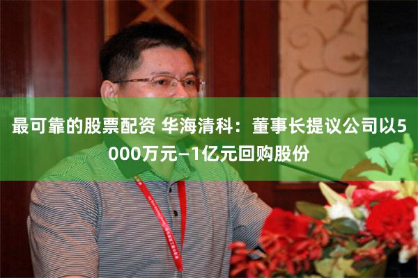 最可靠的股票配资 华海清科：董事长提议公司以5000万元—1亿元回购股份