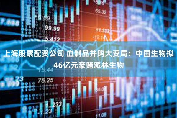 上海股票配资公司 血制品并购大变局：中国生物拟46亿元豪赌派林生物