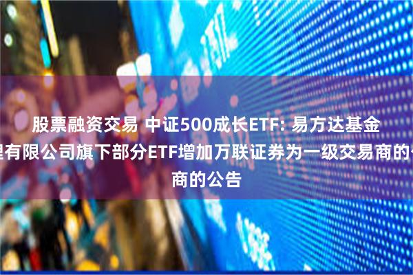 股票融资交易 中证500成长ETF: 易方达基金管理有限公司旗下部分ETF增加万联证券为一级交易商的公告