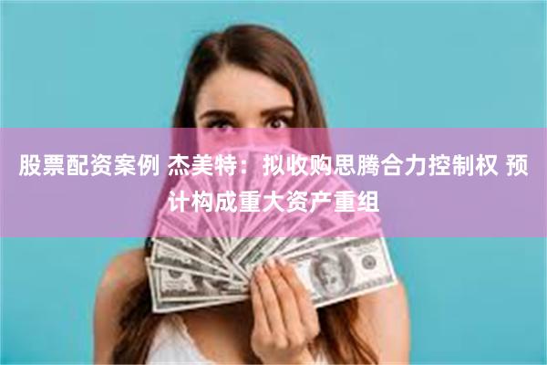 股票配资案例 杰美特：拟收购思腾合力控制权 预计构成重大资产重组