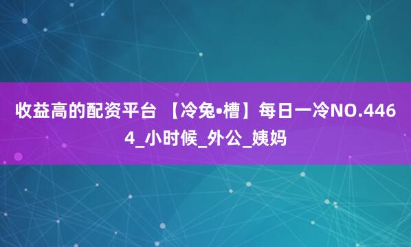 收益高的配资平台 【冷兔•槽】每日一冷NO.4464_小时候_外公_姨妈
