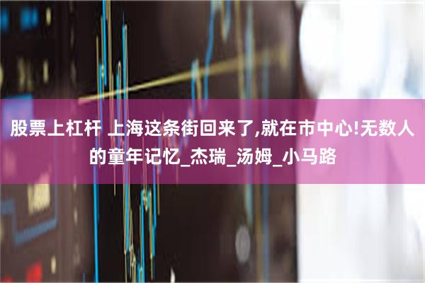 股票上杠杆 上海这条街回来了,就在市中心!无数人的童年记忆_杰瑞_汤姆_小马路