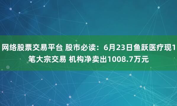 网络股票交易平台 股市必读：6月23日鱼跃医疗现1笔大宗交易 机构净卖出1008.7万元