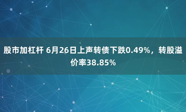 股市加杠杆 6月26日上声转债下跌0.49%，转股溢价率38.85%