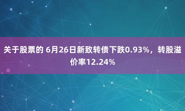 关于股票的 6月26日新致转债下跌0.93%，转股溢价率12.24%