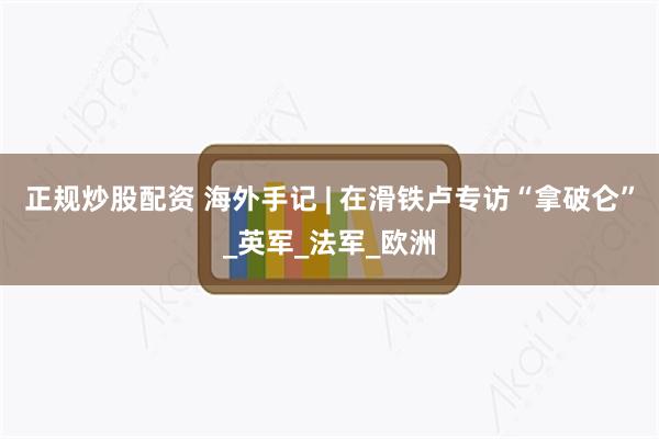 正规炒股配资 海外手记 | 在滑铁卢专访“拿破仑”_英军_法军_欧洲