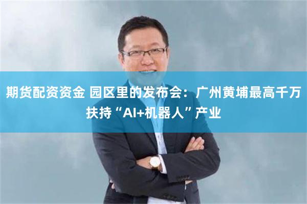 期货配资资金 园区里的发布会：广州黄埔最高千万扶持“AI+机器人”产业
