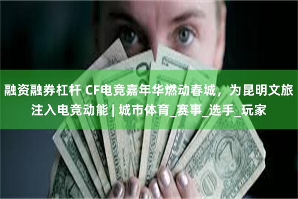 融资融券杠杆 CF电竞嘉年华燃动春城，为昆明文旅注入电竞动能 | 城市体育_赛事_选手_玩家