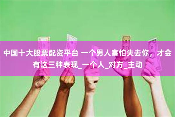 中国十大股票配资平台 一个男人害怕失去你，才会有这三种表现_一个人_对方_主动