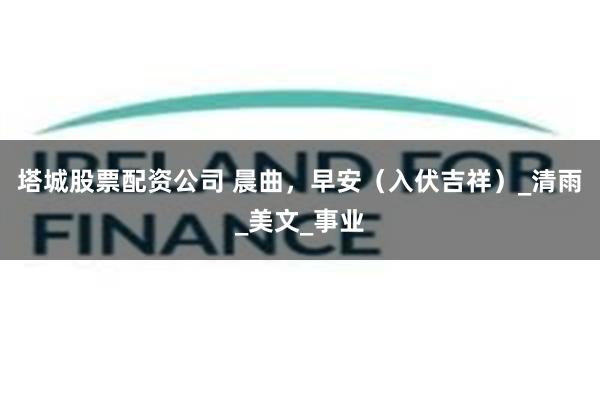 塔城股票配资公司 晨曲，早安（入伏吉祥）_清雨_美文_事业