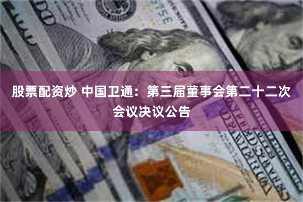 股票配资炒 中国卫通：第三届董事会第二十二次会议决议公告