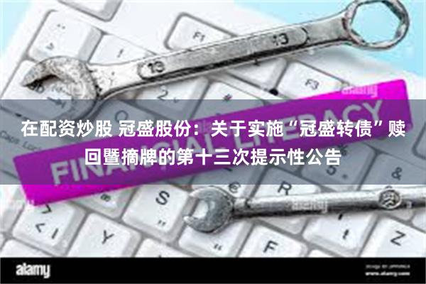 在配资炒股 冠盛股份：关于实施“冠盛转债”赎回暨摘牌的第十三次提示性公告