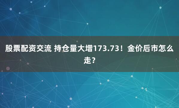 股票配资交流 持仓量大增173.73！金价后市怎么走？