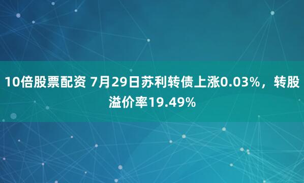 10倍股票配资 7月29日苏利转债上涨0.03%，转股溢价率19.49%
