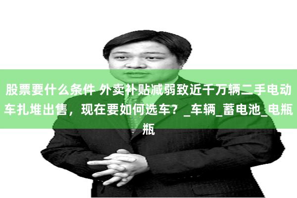股票要什么条件 外卖补贴减弱致近千万辆二手电动车扎堆出售，现在要如何选车？_车辆_蓄电池_电瓶