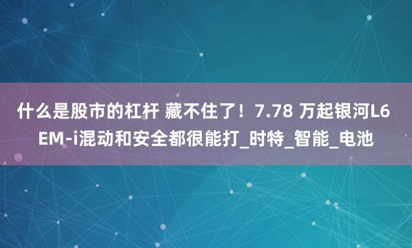 什么是股市的杠杆 藏不住了！7.78 万起银河L6 EM-i混动和安全都很能打_时特_智能_电池