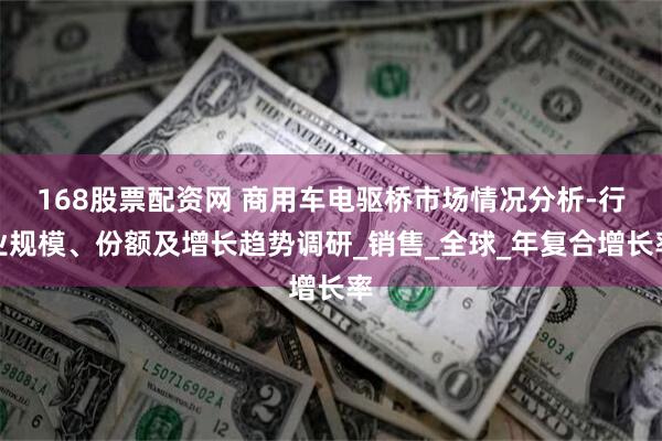 168股票配资网 商用车电驱桥市场情况分析-行业规模、份额及增长趋势调研_销售_全球_年复合增长率