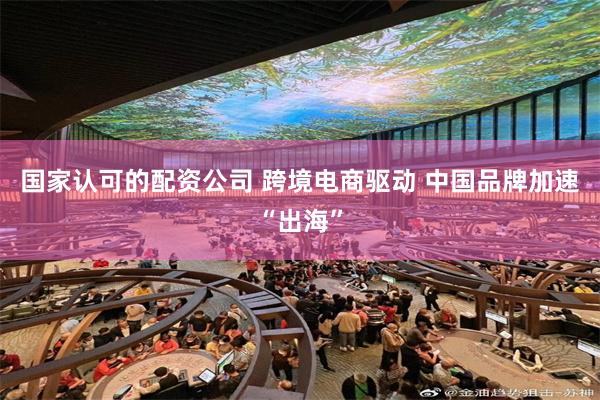 国家认可的配资公司 跨境电商驱动 中国品牌加速“出海”