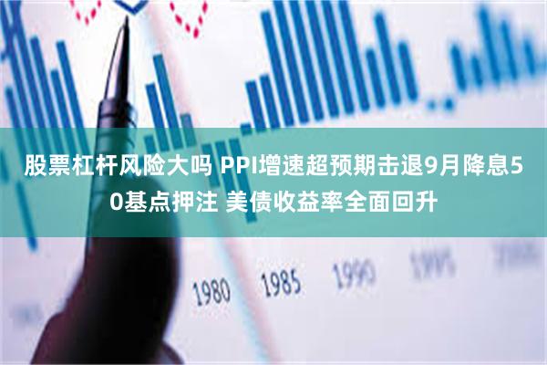 股票杠杆风险大吗 PPI增速超预期击退9月降息50基点押注 美债收益率全面回升