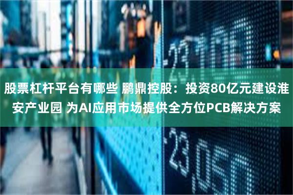 股票杠杆平台有哪些 鹏鼎控股：投资80亿元建设淮安产业园 为AI应用市场提供全方位PCB解决方案