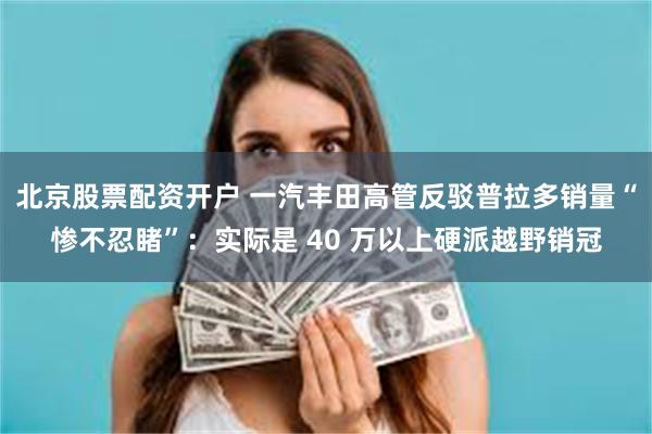 北京股票配资开户 一汽丰田高管反驳普拉多销量“惨不忍睹”：实际是 40 万以上硬派越野销冠