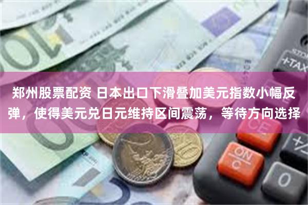 郑州股票配资 日本出口下滑叠加美元指数小幅反弹，使得美元兑日元维持区间震荡，等待方向选择