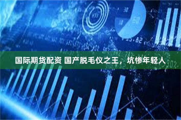 国际期货配资 国产脱毛仪之王，坑惨年轻人
