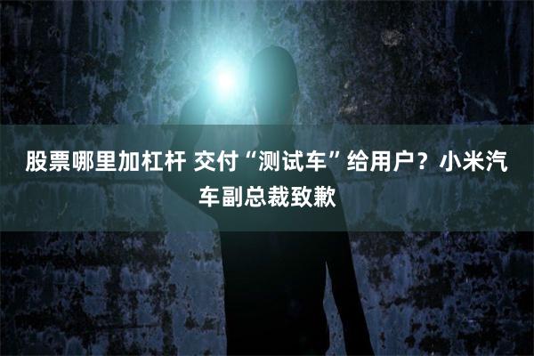 股票哪里加杠杆 交付“测试车”给用户？小米汽车副总裁致歉