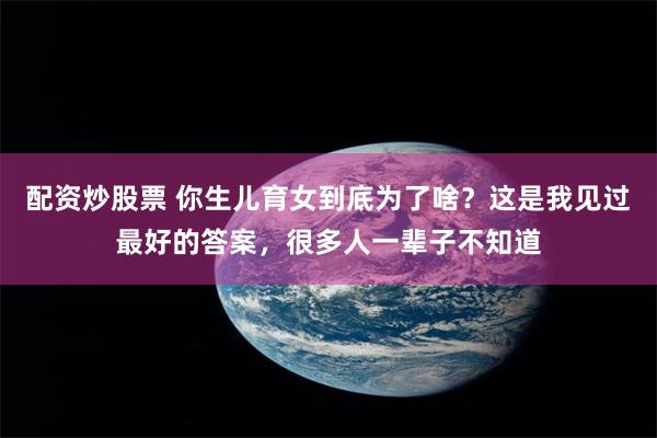 配资炒股票 你生儿育女到底为了啥？这是我见过最好的答案，很多人一辈子不知道