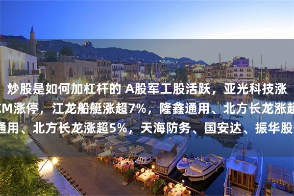炒股是如何加杠杆的 A股军工股活跃，亚光科技涨超12%，航天发展10CM涨停，江龙船艇涨超7%，隆鑫通用、北方长龙涨超5%，天海防务、国安达、振华股份涨超4%