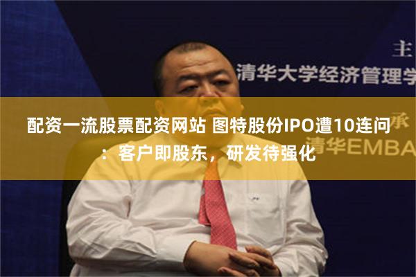 配资一流股票配资网站 图特股份IPO遭10连问:客户即股东,研发待强化