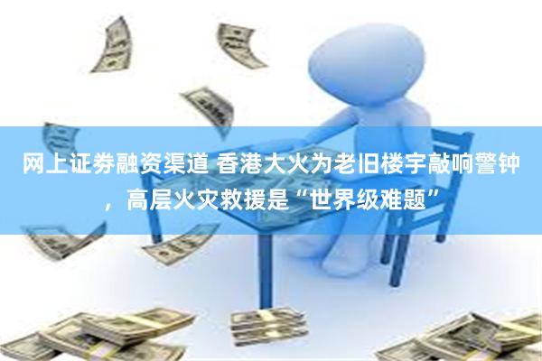 网上证劵融资渠道 香港大火为老旧楼宇敲响警钟，高层火灾救援是“世界级难题”