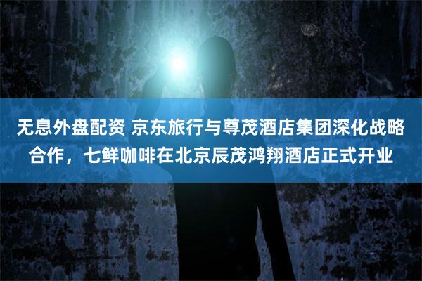 无息外盘配资 京东旅行与尊茂酒店集团深化战略合作,七鲜咖啡在北京辰茂鸿翔酒店正式开业
