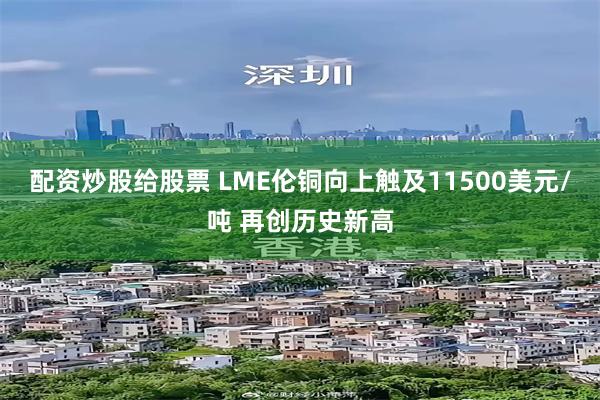 配资炒股给股票 LME伦铜向上触及11500美元/吨 再创历史新高