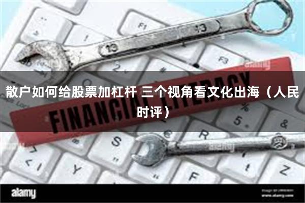 散户如何给股票加杠杆 三个视角看文化出海(人民时评)