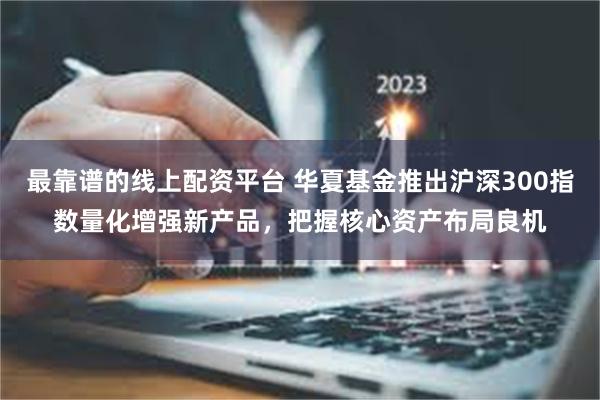 最靠谱的线上配资平台 华夏基金推出沪深300指数量化增强新产品，把握核心资产布局良机
