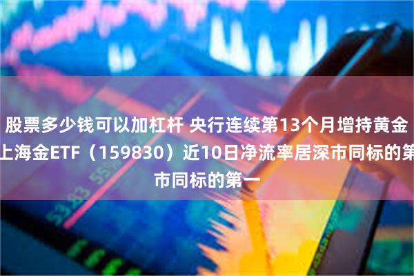 股票多少钱可以加杠杆 央行连续第13个月增持黄金，上海金ETF（159830）近10日净流率居深市同标的第一