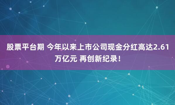 股票平台期 今年以来上市公司现金分红高达2.61万亿元 再创新纪录!