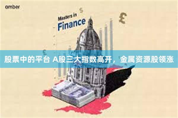 股票中的平台 A股三大指数高开，金属资源股领涨